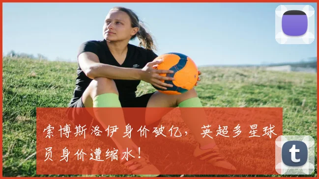索博斯洛伊身价破亿，英超多星球员身价遭缩水！