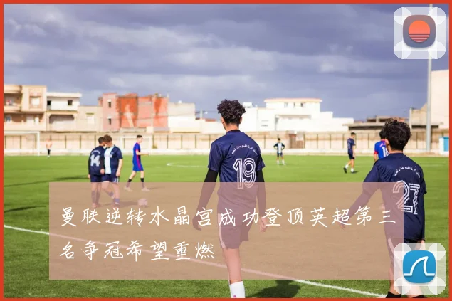 曼联逆转水晶宫成功登顶英超第三名争冠希望重燃