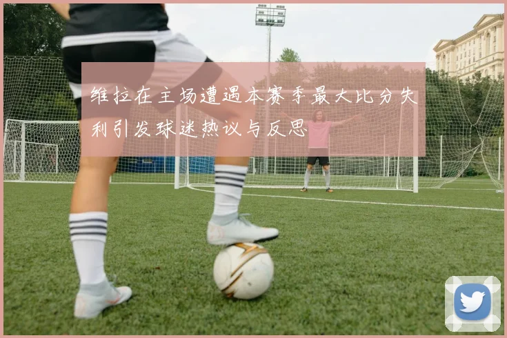 维拉在主场遭遇本赛季最大比分失利引发球迷热议与反思